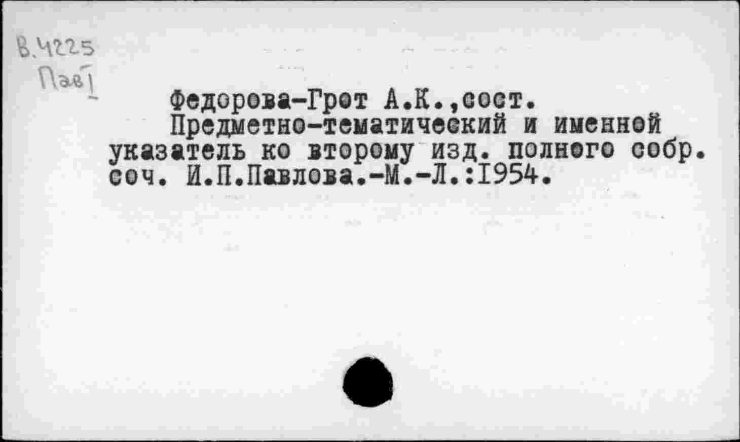 ﻿
Федорова-Грот А.К.,сост.
Предметно-тематичеокий и именной указатель ко второму изд. полного собр. соч. И.П.Павлова.-М.-Л.:1954.